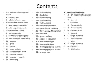 Contents
• 1 – candidate information and
course
• 2 – contents page
• 3 – LO1 introduction page
• 4 – Publisher & Product facts
• 5 – Vibe magazine contents
• 6 – Vibe magazine contents
• 7 – ownership structure
• 8 – operating model
• 9 – technological convergence
• 10 – technological convergence
• 11 – purpose
• 12 – genre
• 13 – format
• 14 – target audience
• 15 – socio-economic needs
• 16 – primary research
• 17 – secondary research
• 18 – advertising
• 19 – viral marketing
• 20 – distribution
• 21 – viral marketing
• 22 – viral marketing
• 23 – viral marketing
• 24 – consumer competition
• 25 – above the line marketing
• 26 – the frequency of the product
• 27 – circulation
• 28 – product analysis
• 29 – process of production
• 30 – front cover analysis
• 31 – front cover analysis
• 32 – double page spread analysis
• 33 – double page spread analysis
• 34 – form and style
2nd magazine of inspiration
• 35 – 2nd magazine of inspiration
intro
• 36 – purpose
• 37 – publisher
• 38 – from and style
• 39 – from and style
• 40 – from and style
• 41 – content
• 42 – target audience
• 43 - target audience
• 44 – genre
• 45 – target audience
• 46 – frequency
• 47 – distribution
 