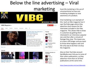 Below the line advertising – Viral
marketing Guerrilla marketing is the use of
unconventional an low cost
marketing strategies to raise
awareness of a product.
Viral marketing is an example of
this. Such as Vibe magazine has it
own YouTube page where they
advertise short teasers for the
interviews included in the Vibe
magazine. This allows Vibe to draw
in customers by getting them
interested in an interview a popular
star and then after a minute of
footage they stop. This leaves you
at a basic cliff hanger and you want
to know what happens next and
the only way to do that is to buy
the magazine.
Also on their YouTube account
SpinMedia even link you to some of
their other publications, so they
advertise more than on of their
publications at the same time.
https://www.youtube.com/user/vibemedia
 