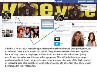 Vibe has a lot of social networking platforms where they advertise their product on, an
example of these are Facebook and twitter. They advertise on social networking sites
because they have a young target audience and in these modern time most young
people use the web more than any other age group. This will help the magazine get
easily noticed and these two websites are prime examples because of the high number
of followers. Vibe also uses these social networking sites to advertise what content will
be included in their magazines.
 