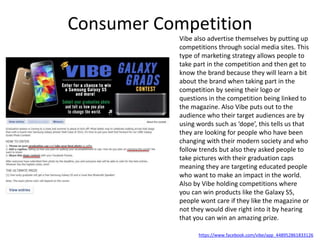 Consumer Competition
Vibe also advertise themselves by putting up
competitions through social media sites. This
type of marketing strategy allows people to
take part in the competition and then get to
know the brand because they will learn a bit
about the brand when taking part in the
competition by seeing their logo or
questions in the competition being linked to
the magazine. Also Vibe puts out to the
audience who their target audiences are by
using words such as ‘dope’, this tells us that
they are looking for people who have been
changing with their modern society and who
follow trends but also they asked people to
take pictures with their graduation caps
meaning they are targeting educated people
who want to make an impact in the world.
Also by Vibe holding competitions where
you can win products like the Galaxy S5,
people wont care if they like the magazine or
not they would dive right into it by hearing
that you can win an amazing prize.
https://www.facebook.com/vibe/app_448952861833126
 