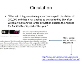 Circulation
• “Vibe said it is guaranteeing advertisers a paid circulation of
250,000 and that it has applied to be audited by BPA after
withdrawing from the larger circulation auditor, the Alliance
for Audited Media, earlier this year.”
http://adage.com/article/media/spinmedia-
continue-vibe-magazine-a-quarterly/244198/
This is a article
written by John
McDermott
 