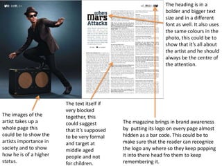 The images of the
artist takes up a
whole page this
could be to show the
artists importance in
society and to show
how he is of a higher
status.
The heading is in a
bolder and bigger text
size and in a different
font as well. It also uses
the same colours in the
photo, this could be to
show that it’s all about
the artist and he should
always be the centre of
the attention.
The magazine brings in brand awareness
by putting its logo on every page almost
hidden as a bar code. This could be to
make sure that the reader can recognize
the logo any where so they keep popping
it into there head fro them to keep
remembering it.
The text itself if
very blocked
together, this
could suggest
that it’s supposed
to be very formal
and target at
middle aged
people and not
for children.
 
