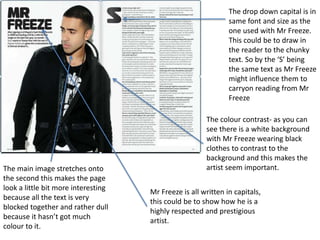 The drop down capital is in
same font and size as the
one used with Mr Freeze.
This could be to draw in
the reader to the chunky
text. So by the ‘S’ being
the same text as Mr Freeze
might influence them to
carryon reading from Mr
Freeze
The main image stretches onto
the second this makes the page
look a little bit more interesting
because all the text is very
blocked together and rather dull
because it hasn’t got much
colour to it.
The colour contrast- as you can
see there is a white background
with Mr Freeze wearing black
clothes to contrast to the
background and this makes the
artist seem important.
Mr Freeze is all written in capitals,
this could be to show how he is a
highly respected and prestigious
artist.
 