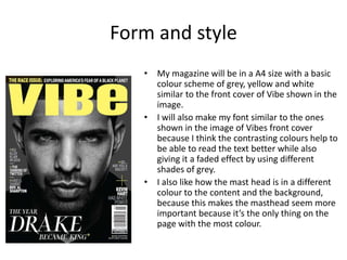 Form and style
• My magazine will be in a A4 size with a basic
colour scheme of grey, yellow and white
similar to the front cover of Vibe shown in the
image.
• I will also make my font similar to the ones
shown in the image of Vibes front cover
because I think the contrasting colours help to
be able to read the text better while also
giving it a faded effect by using different
shades of grey.
• I also like how the mast head is in a different
colour to the content and the background,
because this makes the masthead seem more
important because it’s the only thing on the
page with the most colour.
 