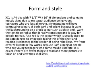 Form and style
XXL is A4 size with 7 1/2″ W x 10″ H dimensions and contains
mostly slang due to my target audience being young
teenagers who are less alliterate. My magazine will have
contrasting colours of both dark and bright because it want
the background to be a drack colour such as black and I want
the text to be red so that it really stands out and is easy for
people to read. Also red is the colour which is usually used to
indicate danger so by people taking this of the shelf and
reading it connotes to the reader of being rebellious. My front
cover will contain few words because I am aiming at people
who are young teenagers who some maybe illiterate, it is
easier if there are fewer things to read and more pictures to
focus on and view their idol stars.
http://mediakit.nationalpost.com/magazine/st
andard-specifications/
 
