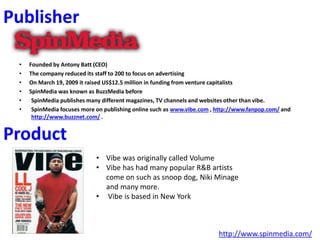 Publisher
• Founded by Antony Batt (CEO)
• The company reduced its staff to 200 to focus on advertising
• On March 19, 2009 it raised US$12.5 million in funding from venture capitalists
• SpinMedia was known as BuzzMedia before
• SpinMedia publishes many different magazines, TV channels and websites other than vibe.
• SpinMedia focuses more on publishing online such as www.vibe.com , http://www.fanpop.com/ and
http://www.buzznet.com/ .
http://www.spinmedia.com/
Product
• Vibe was originally called Volume
• Vibe has had many popular R&B artists
come on such as snoop dog, Niki Minage
and many more.
• Vibe is based in New York
 