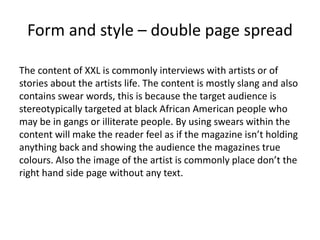 Form and style – double page spread
The content of XXL is commonly interviews with artists or of
stories about the artists life. The content is mostly slang and also
contains swear words, this is because the target audience is
stereotypically targeted at black African American people who
may be in gangs or illiterate people. By using swears within the
content will make the reader feel as if the magazine isn’t holding
anything back and showing the audience the magazines true
colours. Also the image of the artist is commonly place don’t the
right hand side page without any text.
 