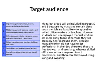 Target audience
My target group will be included in groups D
and E because my magazine contain slang
swears which are least likely to appeal to
skilled office workers or teachers. However
students and unemployed manual workers
are more likely to like it because they will
probably hear it around them, because
manual worker do not have to act
professional in their job therefore they are
free to swear and use slang, whereas skilled
office workers are required to act
professional and therefore they avoid using
slang and swearing.
 