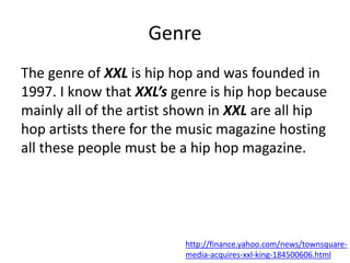 Genre
The genre of XXL is hip hop and was founded in
1997. I know that XXL’s genre is hip hop because
mainly all of the artist shown in XXL are all hip
hop artists there for the music magazine hosting
all these people must be a hip hop magazine.
http://finance.yahoo.com/news/townsquare-
media-acquires-xxl-king-184500606.html
 