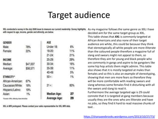 Target audience
https://shanaaeebrooks.wordpress.com/2013/10/27/73/
As my magazine follows the same genre as XXL I have
decided aim for the same target group as XXL.
This table shows that XXL is commonly targeted at
African Americans and also none of their target
audience are white, this could be because they think
that stereotypically all white people are more illiterate
than the coloured people therefore a magazine full of
slang and swears might not appeal to them, so
therefore they aim for young and black people who
are commonly in gangs and aspire to be gangsters like
some hip hop artists them might admire. This table
also shows that it is mostly targeted at males than
females and so this is also an example of stereotyping,
showing that men are more fears so therefore they
will be more comfortable with reading swears and
slang whereas some females find it disturbing with all
the swears and slang to read it.
Furthermore the average targeted age is 29 could
connote that it is targeted at gang members because
usually they are the ones who are illiterate and have
no jobs, so they find it hard to read massive chunks of
text .
 