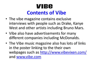 • The vibe magazine contains exclusive
interviews with people such as Drake, Kanye
West and other artists including Bruno Mars.
• Vibe also have advertisements for many
different companies including McDonalds.
• The Vibe music magazine also has lots of links
in the poster linking to the their own
webpages such as http://www.vibevixen.com/
and www.vibe.com
Contents of Vibe
 