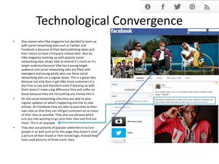 Technological Convergence
• One reason why Vibe magazine has decided to team up
with social networking sites such as Twitter and
Facebook is because of their bad publishing dates and
their failure to have a frequent release date. Also by
Vibe magazine teaming up with popular social
networking sites allows Vibe to extend it’s reach on it’s
target audience because Vibe has a young target
audience and social networking sites are filled with
teenagers and young adults who use these social
networking sites on a regular bases. This is a great idea
because not only does it get Vibe more customers it is
also free to use and therefore even if teaming up with
them doesn’t make a big difference they will suffer no
losses because they are not putting any money into it.
• On the social networking sites they are able to post
regular updates on what's happening and link to new
articles. On Facebook they are able to post links to their
own sites so that they can still get customers on as many
of their sites as possible. They also use phrases which
lure you into wanting to go onto their sites and find out
more. This is an example.
• They also use pictures of popular celebrities in to lure
people in as well such as fro this page they haven't used
a picture of their brand or their brand logo, instead they
have used pictures of three iconic stars.
 