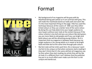Format
• My background of my magazine will be grey with by
Masthead being pale yellow so it can contrast with grey. This
will make the masthead stand out really well and seem like
it’s the most important thing on the page. Vibe has used this
technique because all the covers of VIBE uses they either
tinted colours or they use a darker tone of the same colour.
By doing this can help determine your target audience to
your buyers without even look at the content because if the
colour scheme is too dull and you use colours like dark green,
you are more likely to old people and if you use bright and
bold colours you will be attracting young children. So it is
important that my magazine is between both because my
target audience is for young adults so it needs to be bright
bold and little dull at the same time through pale colours.
• My font style will be Linkin park font, this is because I want
my font to be unique so that when someone starts reading it
they don’t think that it’s the same old font all magazines use.
So then when they start reading my article they will be like
oh look it’s a different font I can’t believe that the publisher
has put in so much effort even make sure the font is a bit
unique and stands out.
 