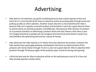 Advertising
• Vibe doesn’t not advertise use gorilla marketing because they mainly operate online and
there for it is more beneficial for them to advertise online by sending adds through email and
putting up adds on other websites. Another reason why this is more beneficial for Vibe is
because Vibe isn’t a greatly successful product and therefore it wont be a great idea for them
to spend money on putting up posters and billboards. Also because Vibe releases its product
on a quarterly schedule so advertising a product which will only release a few times a year
isn’t hugely beneficial as people will not recognise the brand and wont bother trying it out
and therefore the advertising will only be a waste of money.
• Vibe advertises the Vibe awards on TV where they also advertise the product, however the
Vibe awards have yearly gaps between and between that time no advertisement of the
products will not be shown through TV. So it is also not a great idea for Vibe to advertise their
products through TV because again of the products poor record of closing and opening.
• I think the best way for Vibe to advertise will be on the web because most of it is free and
Vibe already operates mostly online.
 