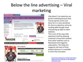 Below the line advertising – Viral
marketing
Vibe doesn’t not advertise use
gorilla marketing because they
mainly operate online and
there for it is more beneficial
for them to advertise online by
sending adds through email
and putting up adds on other
websites.
This is one of the ways Vibe
advertises itself by allowing
customers to buy their product
from other websites such as
Newsstand and magazine
subscription. This helps the
magazine sell more of their
product because it is available
in more than one place.
http://www.newsstand.co.uk/555-Urban-Music-
Magazines/5313-Subscribe-to-VIBE-Magazine-
Subscription.aspx
 