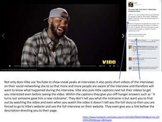 Not only does Vibe use YouTube to show sneak peaks at interviews it also posts short videos of the interviews
on their social networking site to so that more and more people are aware of the interview and therefore will
want to know what happened during the interview. Vibe also puts little captions next tot their videos to get
you interested even before seeing the video. Within the captions they give you cliff hanger answers such as ‘ It
turns out someone gave him a new nickname’. They don’t tell you what the nickname is but want you to find
out by watching the video and even when you watch the video it doesn’t tell you the full story so then you are
forced to go to Vibe’s website and see the full interview on their website. They even give you a link bellow the
description directing you to their page.
https://www.facebook.com/video.php?v=10152627046352964&set=vb.123
159412963&type=3&theater
 