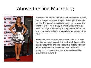 Above the line Marketing
Vibe holds an awards shown called Vibe annual awards,
this is an open event which people can physically take
part in. The awards show is also aired on the American
channel UPN. This is a way in which vibe advertises
itself to a large audience by making people aware the
brand exists through these award shows sponsored by
vibe.
Also in the award shows you can see billboards with
the vibe logo on it advertising the brand. By airing the
awards show they are able to reach a wider audience,
which are people at home who then see it and
recognize the logo on the magazine and would be
interested in buying it.
 