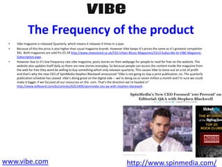 The Frequency of the product
• Vibe magazine is released Quarterly, which means it releases 4 times in a year.
• Because of this the price is also higher than usual magazine brands. However Vibe keeps it’s prices the same as it’s greatest competitor
XXL. Both magazines are sold fro £5.34 http://www.newsstand.co.uk/555-Urban-Music-Magazines/5313-Subscribe-to-VIBE-Magazine-
Subscription.aspx .
• However due to it’s low frequency rate vibe magazine, posts stories on their webpage for people to read for free on the website. The
website also updates itself daily so there are new stories everyday. So because people can access the content inside the magazine from
the web for free they wont be willing to buy something which only releases quarterly. This causes Vibe to loose out on a lot of profit
and that’s why the new CEO of SpinMedia Stephen Blackwell announced “Vibe is not going to stay a print publication, no. The quarterly
publication schedule has ceased. Vibe’s doing great on the digital side -- we’re doing six or seven million a month and I’m sure we could
make it bigger if we focused all our resources on the .com. That’s the direction we’re headed in”
http://www.billboard.com/biz/articles/6251409/spinmedia-ceo-qa-with-stephen-blackwell .
www.vibe.com http://www.spinmedia.com/
 