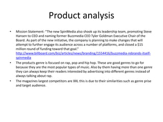 Product analysis
• Mission Statement: “The new SpinMedia also shook up its leadership team, promoting Steve
Hansen to CEO and naming former Buzzmedia CEO Tyler Goldman Executive Chair of the
Board. As part of the new initiative, the company is planning to make changes that will
attempt to further engage its audience across a number of platforms, and closed a $15
million round of funding toward that goal.”
http://www.billboard.com/biz/articles/news/branding/1554416/buzzmedia-rebrands-itself-
spinmedia
• The products genre is focused on rap, pop and hip hop. These are good genres to go for
because they are the most popular types of music. Also by them having more than one genre
they can always keep their readers interested by advertising into different genres instead of
always talking about rap.
• The magazines largest competitors are XXL this is due to their similarities such as genre prise
and target audience.
 