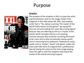 Purpose
Strapline
The purpose of the strapline in XXL is to give the artist
a grand entrance. Such as the image shown if the
magazine in this slide shows DR. DRE, and strapline
under that is “Yes, detox is coming. The master of the
board finally returns to the games”. By saying this
they are not only making him seem like a living legend
because they are referring to him as a ‘master of the
board’, which connotes that he is an amazing
musician because they could be connoting the board
to be music and so they are basically saying a great
artist is returning to his profession. However by using
words such as ‘master’, ‘board’ and ‘game’ makes the
artist seem like more of a legend than a professional.
Also by having the artist ion the main image playing
chess fits right in with the strapline referring to the
master of the board returning to game.
 