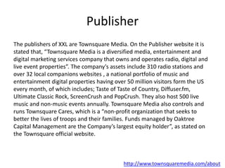 Publisher
The publishers of XXL are Townsquare Media. On the Publisher website it is
stated that, “Townsquare Media is a diversified media, entertainment and
digital marketing services company that owns and operates radio, digital and
live event properties”. The company’s assets include 310 radio stations and
over 32 local companions websites , a national portfolio of music and
entertainment digital properties having over 50 million visitors form the US
every month, of which includes; Taste of Taste of Country, Diffuser.fm,
Ultimate Classic Rock, ScreenCrush and PopCrush. They also host 500 live
music and non-music events annually. Townsquare Media also controls and
runs Townsquare Cares, which is a “non-profit organization that seeks to
better the lives of troops and their families. Funds managed by Oaktree
Capital Management are the Company’s largest equity holder”, as stated on
the Townsquare official website.
http://www.townsquaremedia.com/about
 