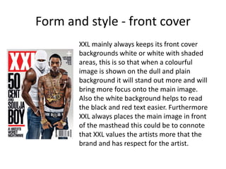 Form and style - front cover
XXL mainly always keeps its front cover
backgrounds white or white with shaded
areas, this is so that when a colourful
image is shown on the dull and plain
background it will stand out more and will
bring more focus onto the main image.
Also the white background helps to read
the black and red text easier. Furthermore
XXL always places the main image in front
of the masthead this could be to connote
that XXL values the artists more that the
brand and has respect for the artist.
 