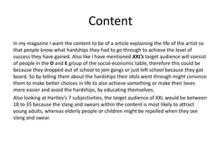 Content
In my magazine I want the content to be of a article explaining the life of the artist so
that people know what hardships they had to go through to achieve the level of
success they have gained. Also like I have mentioned XXL’s target audience will consist
of people in the D and E group of the social-economic table, therefore this could be
because they dropped out of school to join gangs or just left school because they got
board. So by telling them about the hardships their idols went through might convince
them to make better choices in life to also achieve something or make their loves
more easier and avoid the hardships, by educating themselves.
Also looking at Hartley’s 7 subjectivities, the target audience of XXL would be between
18 to 35 because the slang and swears within the content is most likely to attract
young adults, whereas elderly people or children might be repelled when they see
slang and swear.
 
