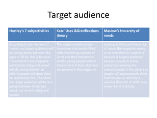 Target audience
Hartley’s 7 subjectivities Katz’ Uses &Gratifications
theory
Maslow’s hierarchy of
needs
According to the Hartley’s 7
theory my target audience will
be young adults between the
ages of 18-35, this is because
the content in my magazine
will contain slang and swears
which, young children or
elderly people will most likely
be repelled by this. Therefore
my target audience will be in a
group between those two
which are ok with slang and
swears.
The magazine will contain
interviews and stories filled
with interesting updates of
artist and their backstories
which, young people will be
interested in if their idol stars
are present in the magazine.
Looking at Maslow's hierarchy
of needs the magazine seems
to be intended for ‘explorers’
because it targets explorers
because usually it shows
celebrities wearing the
material goods in the advert so
people will automatically think
that because a celebrity is
wearing that sort of stuff must
mean that it is trendy.
 