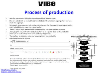 Process of production
• Step one is to plan out how your magazine and design the front cover.
• Step two is to decide on your editors choice. So to decide which story is going where and how
much of it is going in.
• Next step is to decide on the sub editing and make sure that the magazine is up to good quality
and if not add thing to make it to a good quality.
• Then it's time to proof read and make sure everything is in place and have no errors.
• After you print and produce the product you have to do a quality check on the product to
make sure no faults where made when producing the product.
• The you have to decide the price your are going to sell you product for.
• then finally launch the product.
http://hosbeg.com/the-
magazine-production-process/
 