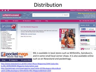 Distribution
http://www.newsstand.co.uk/555-Urban-Music-Magazines/1944-Subscribe-
to-XXL-WORLDWIDE-Magazine-Subscription.aspx
XXL is available in local stores such as WHSmiths, Sainsbury's,
and in some small local corner shops. It is also available online
such as on Newsstand and pocketmags.
http://pocketmags.com/viewmagazine.aspx?catid=1037&category=Music&sub
catid=229&subcategory=Other&title=XXL+Magazine&titleid=1959
 