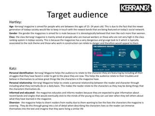 Target audience
Hartley:
Age- Kerrang! magazine is aimed for people who are between the ages of 15- 24 years old. This is due to the fact that the newer
generation of todays society would like to keep in touch with the newest bands that are being featured on today’s social network.
Gender- the gender the magazines is aimed for is male because it is stereotypically believed that men like rock more than women.
Class- the class Kerrang! magazine is mainly aimed at people who are manual workers or those who are not very high in the class
ranking system in todays society. This is because the magazines has a very dangerous and grunge look to it which is typically
associated to the rock theme and those who work in construction can relate to danger and therefore would appeal to them.
Katz:
Personal identification- Kerrang! Magazine helps the audience to relate to the character they are featuring by including all their
struggles that they have faced in order to get to the place they are now. This helps the audience relate to their troubles and
believe in themselves to achieve great things like the characters in the magazine have.
Personal relationship- Kerrang! Magazine helps to create a personal relationship between the reader and character through
including what they normally do on a daily basis. This makes the reader relate to the characters as they may be doing things that
the characters themselves do.
Informed and educated- the magazines educates and informs readers because they are expected to give information about
recent bands and singles that would eventually stick to the minds of the young so they can use later when they tell others about
what they have learned in the magazine.
Diversion- the magazine helps to divert readers from reality due to them wanting to live the lives the characters the magazine is
covering . They do this through going into a lot of detail when describing the characters lives so the reader can immerse
themselves into the text and imagine that they were living a similar life
 