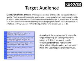 Target Audience
According to the socio-economic needs the
target readership for Kerrang! Would be
placed at D. This is because it mainly
contains content that is not suited for
those who are high in society and rather at
those who use slang and enjoy rock music.
Maslow's hierarchy of needs- the magazine is aimed for those who are social climbers in
society. This is because the magazine usually covers characters who have gone through a lot to
go against others expectations of them whether they were thought to achieve a lot or nothing
at all. This helps to indicate that the magazine is trying to promote this and that we should be
able to do anything we want in life and not just follow what people want us to do.
 