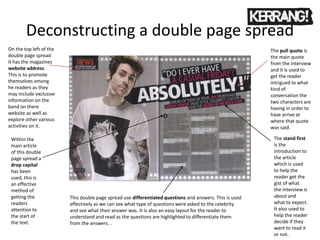 Deconstructing a double page spread
The pull quote is
the main quote
from the interview
and it is used to
get the reader
intrigued to what
kind of
conversation the
two characters are
having in order to
have arrive at
where that quote
was said.
Within the
main article
of this double
page spread a
drop capital
has been
used, this is
an effective
method of
getting the
readers
attention to
the start of
the text.
The stand first
is the
introduction to
the article
which is used
to help the
reader get the
gist of what
the interview is
about and
what to expect.
It also used to
help the reader
decide if they
want to read it
or not.
On the top left of the
double page spread
it has the magazines
website address.
This is to promote
themselves among
he readers as they
may include exclusive
information on the
band on there
website as well as
explore other various
activities on it.
This double page spread use differentiated questions and answers. This is used
effectively as we can see what type of questions were asked to the celebrity
and see what their answer was. It is also an easy layout for the reader to
understand and read as the questions are highlighted to differentiate them
from the answers. .
 