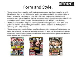 Form and Style.
• The masthead of the magazine itself is always located at the top of the magazine which is
likely located there so it is visible to the reader and not covered with excess information or
images such as the main image or cover lines. The main image sometimes covers the
masthead and it is typically of the a whole band or the significant member of the band. This is
to show the significance it has over the magazine cover as it will be its main feature.
• The house colours of the magazine are always constant through out the years it has been
published and that is black white yellow and red with the exception of the background
consisting some other colours .
• The masthead and the capital letters are always in bold which is to give of its dangerous and
heavy metal feeling. The bold text also gives an insight of what may be inside the magazine
therefore if the customer reads the bold text they may find that the magazine is suitable for
them and they will probably buy it.
 