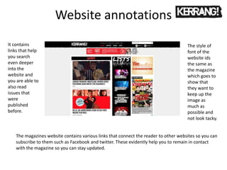 Website annotations
The magazines website contains various links that connect the reader to other websites so you can
subscribe to them such as Facebook and twitter. These evidently help you to remain in contact
with the magazine so you can stay updated.
It contains
links that help
you search
even deeper
into the
website and
you are able to
also read
issues that
were
published
before.
The style of
font of the
website ids
the same as
the magazine
which goes to
show that
they want to
keep up the
image as
much as
possible and
not look tacky.
 