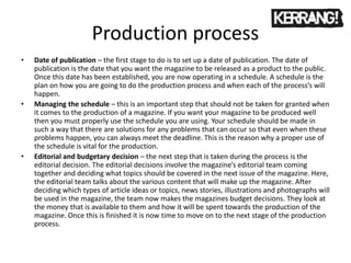Production process
• Date of publication – the first stage to do is to set up a date of publication. The date of
publication is the date that you want the magazine to be released as a product to the public.
Once this date has been established, you are now operating in a schedule. A schedule is the
plan on how you are going to do the production process and when each of the process’s will
happen.
• Managing the schedule – this is an important step that should not be taken for granted when
it comes to the production of a magazine. If you want your magazine to be produced well
then you must properly use the schedule you are using. Your schedule should be made in
such a way that there are solutions for any problems that can occur so that even when these
problems happen, you can always meet the deadline. This is the reason why a proper use of
the schedule is vital for the production.
• Editorial and budgetary decision – the next step that is taken during the process is the
editorial decision. The editorial decisions involve the magazine’s editorial team coming
together and deciding what topics should be covered in the next issue of the magazine. Here,
the editorial team talks about the various content that will make up the magazine. After
deciding which types of article ideas or topics, news stories, illustrations and photographs will
be used in the magazine, the team now makes the magazines budget decisions. They look at
the money that is available to them and how it will be spent towards the production of the
magazine. Once this is finished it is now time to move on to the next stage of the production
process.
 