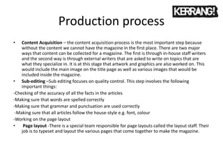 Production process
• Content Acquisition – the content acquisition process is the most important step because
without the content we cannot have the magazine in the first place. There are two major
ways that content can be collected for a magazine. The first is through in-house staff writers
and the second way is through external writers that are asked to write on topics that are
what they specialize in. It is at this stage that artwork and graphics are also worked on. This
would include the main image on the title page as well as various images that would be
included inside the magazine.
• Sub-editing –Sub editing focuses on quality control. This step involves the following
important things:
-Checking of the accuracy of all the facts in the articles
-Making sure that words are spelled correctly
-Making sure that grammar and punctuation are used correctly
-Making sure that all articles follow the house-style e.g. font, colour
-Working on the page layout
• Page layout -There is a special team responsible for page layouts called the layout staff. Their
job is to typeset and layout the various pages that come together to make the magazine.
 