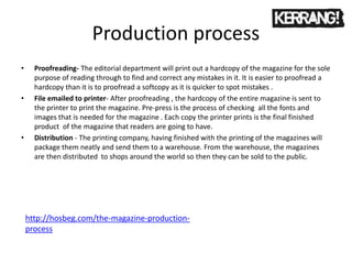 Production process
• Proofreading- The editorial department will print out a hardcopy of the magazine for the sole
purpose of reading through to find and correct any mistakes in it. It is easier to proofread a
hardcopy than it is to proofread a softcopy as it is quicker to spot mistakes .
• File emailed to printer- After proofreading , the hardcopy of the entire magazine is sent to
the printer to print the magazine. Pre-press is the process of checking all the fonts and
images that is needed for the magazine . Each copy the printer prints is the final finished
product of the magazine that readers are going to have.
• Distribution - The printing company, having finished with the printing of the magazines will
package them neatly and send them to a warehouse. From the warehouse, the magazines
are then distributed to shops around the world so then they can be sold to the public.
http://hosbeg.com/the-magazine-production-
process
 
