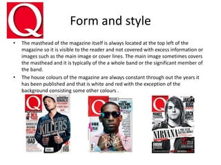 Form and style
• The masthead of the magazine itself is always located at the top left of the
magazine so it is visible to the reader and not covered with excess information or
images such as the main image or cover lines. The main image sometimes covers
the masthead and it is typically of the a whole band or the significant member of
the band.
• The house colours of the magazine are always constant through out the years it
has been published and that is white and red with the exception of the
background consisting some other colours .
 