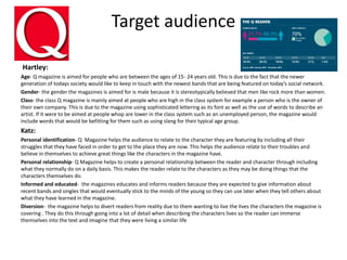 Target audience
Hartley:
Age- Q magazine is aimed for people who are between the ages of 15- 24 years old. This is due to the fact that the newer
generation of todays society would like to keep in touch with the newest bands that are being featured on today’s social network.
Gender- the gender the magazines is aimed for is male because it is stereotypically believed that men like rock more than women.
Class- the class Q magazine is mainly aimed at people who are high in the class system for example a person who is the owner of
their own company. This is due to the magazine using sophisticated lettering as its font as well as the use of words to describe an
artist. If it were to be aimed at people whop are lower in the class system such as an unemployed person, the magazine would
include words that would be befitting for them such as using slang for their typical age group.
Katz:
Personal identification- Q Magazine helps the audience to relate to the character they are featuring by including all their
struggles that they have faced in order to get to the place they are now. This helps the audience relate to their troubles and
believe in themselves to achieve great things like the characters in the magazine have.
Personal relationship- Q Magazine helps to create a personal relationship between the reader and character through including
what they normally do on a daily basis. This makes the reader relate to the characters as they may be doing things that the
characters themselves do.
Informed and educated- the magazines educates and informs readers because they are expected to give information about
recent bands and singles that would eventually stick to the minds of the young so they can use later when they tell others about
what they have learned in the magazine.
Diversion- the magazine helps to divert readers from reality due to them wanting to live the lives the characters the magazine is
covering . They do this through going into a lot of detail when describing the characters lives so the reader can immerse
themselves into the text and imagine that they were living a similar life
 