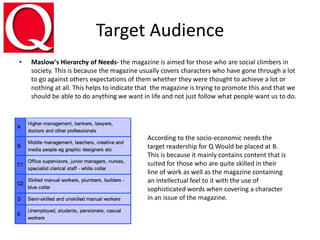 Target Audience
• Maslow's Hierarchy of Needs- the magazine is aimed for those who are social climbers in
society. This is because the magazine usually covers characters who have gone through a lot
to go against others expectations of them whether they were thought to achieve a lot or
nothing at all. This helps to indicate that the magazine is trying to promote this and that we
should be able to do anything we want in life and not just follow what people want us to do.
According to the socio-economic needs the
target readership for Q Would be placed at B.
This is because it mainly contains content that is
suited for those who are quite skilled in their
line of work as well as the magazine containing
an intellectual feel to it with the use of
sophisticated words when covering a character
in an issue of the magazine.
 