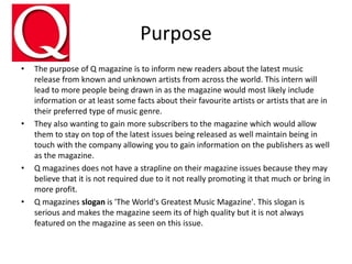 Purpose
• The purpose of Q magazine is to inform new readers about the latest music
release from known and unknown artists from across the world. This intern will
lead to more people being drawn in as the magazine would most likely include
information or at least some facts about their favourite artists or artists that are in
their preferred type of music genre.
• They also wanting to gain more subscribers to the magazine which would allow
them to stay on top of the latest issues being released as well maintain being in
touch with the company allowing you to gain information on the publishers as well
as the magazine.
• Q magazines does not have a strapline on their magazine issues because they may
believe that it is not required due to it not really promoting it that much or bring in
more profit.
• Q magazines slogan is 'The World's Greatest Music Magazine'. This slogan is
serious and makes the magazine seem its of high quality but it is not always
featured on the magazine as seen on this issue.
 