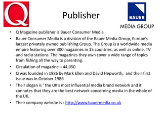Publisher
• Q Magazine publisher is Bauer Consumer Media
• Bauer Consumer Media is a division of the Bauer Media Group, Europe’s
largest privately owned publishing Group. The Group is a worldwide media
empire featuring over 300 magazines in 15 countries, as well as online, TV
and radio stations. The magazines they own cover a wide range of topics
from fishing all the way to parenting.
• Circulation of magazine – 44,050
• Q was founded in 1986 by Mark Ellen and David Hepworth, and their first
issue was in October 1986
• Their slogan is ‘ the UK’s most influential media brand network and it
connotes that they are the best network concerning media in the whole of
the UK.
• Their company website is : http://www.bauermedia.co.uk
 