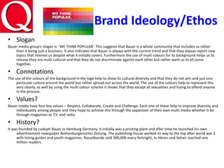 Brand Ideology/Ethos
• Slogan
Bauer media group’s slogan is ‘ WE THINK POPULAR’. This suggests that Bauer is a whole community that includes us rather
than it being just a business. It also indicates that Bauer is always with the current trend and that they always report new
topics that interest us despite what it initially covers. Furthermore the use of multi colours for its background helps us to
release they are multi cultural and that they do not discriminate against each other but rather want us to all come
together.
• Connotations
The use of the colours of the background in the logo help to show its cultural diversity and that they do not aim and just one
particular culture around the world but rather spread out across the world. The use of the colours help to represent this
very clearly, as well by using the multi colour scheme it shows that they except all sexualities and trying to offend anyone
in the process.
• Values?
Bauer media have four key values – Respect, Collaborate, Create and Challenge. Each one of these help to improve diversity and
individuality among people and they hope to achieve this through the expansion of their own multi media whether it be
through magazines or T.V. and radio.
• History?
It was founded by Ludoph Bauer in Hamburg Germany. It initially was a printing plant and after time he launched his own
advertisement newspaper Rothenburgersorter Zeitung. The publishing house worked its way to the top after world war 2
with listing guides and youth magazines. Rasselbande sold 300,000 every fortnight, tv Hören und Sehen reached one
million readers.
 