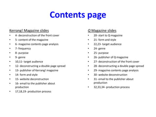 Contents page
Kerrang! Magazine slides
• 4- deconstruction of the front cover
• 5- content of the magazine
• 6- magazine contents page analysis
• 7- frequency
• 8- purpose
• 9- genre
• 10,11- target audience
• 12- deconstructing a double page spread
• 13- publisher of Kerrang! magazine
• 14- form and style
• 15- website deconstruction
• 16- email to the publisher about
production
• 17,18,19- production process
Q Magazine slides
• 20- start to Q magazine
• 21- form and style
• 22,23- target audience
• 24- genre
• 25- purpose
• 26- publisher of Q magazine
• 27- deconstruction of the front cover
• 28- deconstructing a double page spread
• 29- magazine contents page analysis
• 30- website deconstruction
• 31- email to the publisher about
production
• 32,33,34- production process
 