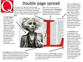 Double page spread
The large red ‘L’, takes up the whole page
containing al the information on the artist. The
letter is linked to the artist who is Lady Gaga.
This is to make it very eye catching and the font
of the ‘L’ is linked to the magazines style of
font.
There is no title for this
page and the only thing
that resembles a title is
that of the name of the
artist which is ‘Lady
Gaga’. This to make it
clear what the article is
being based on and
make sure that it is
clearly visible for the
reader so that if they do
not want to read this
article they can turn the
page without having to
read the article.
The article itself is divided into two columns.
This is to make it easier for the reader to read it
instead of it all being pilled up across the page
where it would be hard to distinguish each
question/fact that is being displayed.
At the bottom left the magazine logo is displayed.
This makes the article look more professional as
it is advertising the magazine that is publishing
the article on the artist
The main image on
the left is of the
artist which in this
case is Lady Gaga
who is what the
magazine is writing
about. The image is
in black and white
which gives of a
more attractive look
and the dress she is
wearing is to give of
the impression of
outrageousness
which is what her
fashion and
personality is about.
The stand first is the
introduction to the
article which is used to
help the reader get the
gist of what the interview
is about and what to
expect. It also used to
help the reader decide if
they want to read it or
not. However in this
issue of the magazine
there is not one present
which makes it hard for
the readers but the use
of the main image helps
to identify what the
article is about
Within the main article of this
double page spread a drop capital
has been used, this is an effective
method of getting the readers
attention to the start of the text.
 