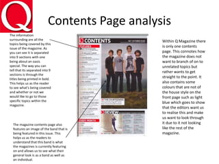 Contents Page analysis
The information
surrounding are all the
topics being covered by this
issue of the magazine. As
you can see it is separated
into 9 sections with one
being about an oasis
special. The way you can
tell that its separated into 9
sections is through the
titles being printed in bold.
This helps us as the reader
to see what's being covered
and whether or not we
would like to go to those
specific topics within the
magazine.
Within Q Magazine there
is only one contents
page. This connotes how
the magazine does not
want to branch of on to
unrelated topics but
rather wants to get
straight to the point. It
also contains some
colours that are not of
the house style on the
front page such as light
blue which goes to show
that the editors want us
to realise this and make
us want to look through
it due to it not looking
like the rest of the
magazine.
The magazine contents page also
features an image of the band that is
being featured in this issue. This
helps us as the readers to
understand that this band is what
the magazines is currently featuring
on and allows us to see what their
general look is as a band as well as
an individual.
 