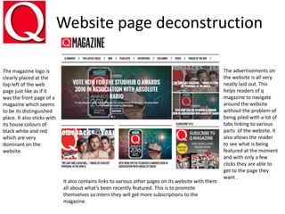 Website page deconstruction
The magazine logo is
clearly placed at the
top left of the web
page just like as if it
was the front page of a
magazine which seems
to be its distinguished
place. It also sticks with
its house colours of
black white and red
which are very
dominant on the
website.
It also contains links to various other pages on its website with them
all about what’s been recently featured. This is to promote
themselves so intern they will get more subscriptions to the
magazine.
The advertisements on
the website is all very
neatly laid out. This
helps readers of q
magazine to navigate
around the website
without the problem of
being piled with a lot of
tabs linking to various
parts of the website. It
also allows the reader
to see what is being
featured at the moment
and with only a few
clicks they are able to
get to the page they
want .
 