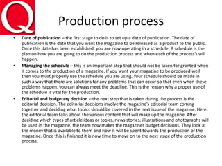 Production process
• Date of publication – the first stage to do is to set up a date of publication. The date of
publication is the date that you want the magazine to be released as a product to the public.
Once this date has been established, you are now operating in a schedule. A schedule is the
plan on how you are going to do the production process and when each of the process’s will
happen.
• Managing the schedule – this is an important step that should not be taken for granted when
it comes to the production of a magazine. If you want your magazine to be produced well
then you must properly use the schedule you are using. Your schedule should be made in
such a way that there are solutions for any problems that can occur so that even when these
problems happen, you can always meet the deadline. This is the reason why a proper use of
the schedule is vital for the production.
• Editorial and budgetary decision – the next step that is taken during the process is the
editorial decision. The editorial decisions involve the magazine’s editorial team coming
together and deciding what topics should be covered in the next issue of the magazine. Here,
the editorial team talks about the various content that will make up the magazine. After
deciding which types of article ideas or topics, news stories, illustrations and photographs will
be used in the magazine, the team now makes the magazines budget decisions. They look at
the money that is available to them and how it will be spent towards the production of the
magazine. Once this is finished it is now time to move on to the next stage of the production
process.
 