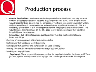 Production process
• Content Acquisition – the content acquisition process is the most important step because
without the content we cannot have the magazine in the first place. There are two major
ways that content can be collected for a magazine. The first is through in-house staff writers
and the second way is through external writers that are asked to write on topics that are
what they specialize in. It is at this stage that artwork and graphics are also worked on. This
would include the main image on the title page as well as various images that would be
included inside the magazine.
• Sub-editing –Sub editing focuses on quality control. This step involves the following
important things:
-Checking of the accuracy of all the facts in the articles
-Making sure that words are spelled correctly
-Making sure that grammar and punctuation are used correctly
-Making sure that all articles follow the house-style e.g. font, colour
-Working on the page layout
• Page layout -There is a special team responsible for page layouts called the layout staff. Their
job is to typeset and layout the various pages that come together to make the magazine.
 